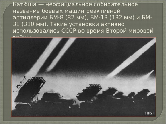 Катю́ша — неофициальное собирательное название боевых машин реактивной артиллерии БМ-8 (82 мм), БМ-13 (132 мм) и БМ-31 (310 мм). Такие установки активно использовались СССР во время Второй мировой войны. 