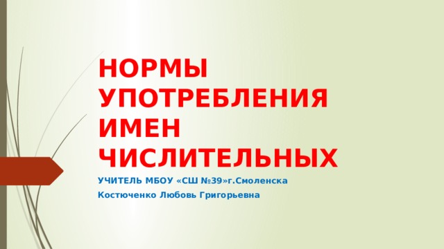 НОРМЫ УПОТРЕБЛЕНИЯ ИМЕН ЧИСЛИТЕЛЬНЫХ УЧИТЕЛЬ МБОУ «СШ №39»г.Смоленска Костюченко Любовь Григорьевна 