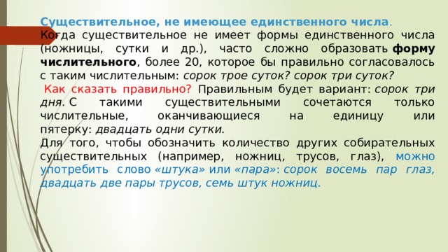 Существительное, не имеющее единственного числа . Когда существительное не имеет формы единственного числа (ножницы, сутки и др.), часто сложно образовать  форму числительного , более 20, которое бы правильно согласовалось с таким числительным:  сорок трое суток? сорок три суток?   Как сказать правильно? Правильным будет вариант:  сорок три дня.  С такими существительными сочетаются только числительные, оканчивающиеся на единицу или пятерку:  двадцать одни сутки.   Для того, чтобы обозначить количество других собирательных существительных (например, ножниц, трусов, глаз), можно употребить слово  «штука»  или  «пара» :  сорок восемь пар глаз, двадцать две пары трусов, семь штук ножниц.   