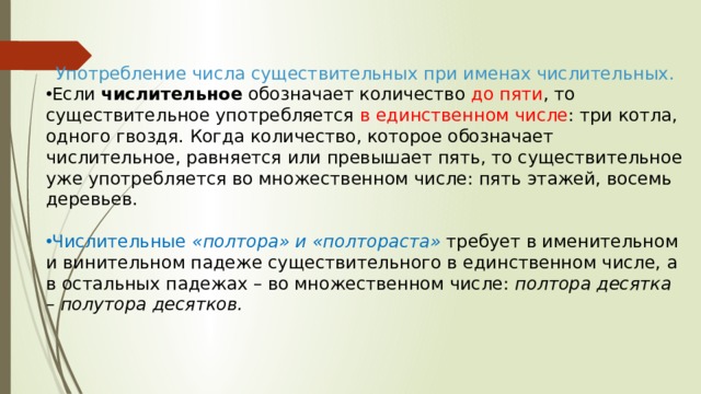 Употребление числа существительных при именах числительных. Если  числительное  обозначает количество до пяти , то существительное употребляется в единственном числе : три котла, одного гвоздя. Когда количество, которое обозначает числительное, равняется или превышает пять, то существительное уже употребляется во множественном числе: пять этажей, восемь деревьев.    Числительные  «полтора» и «полтораста»   требует в именительном и винительном падеже существительного в единственном числе, а в остальных падежах – во множественном числе:  полтора десятка – полутора десятков. 