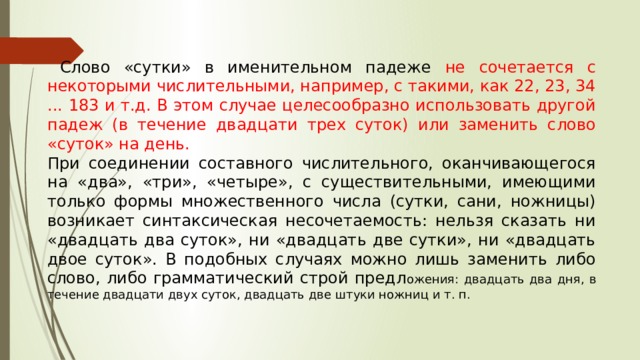  Слово «сутки» в именительном падеже не сочетается с некоторыми числительными, например, с такими, как 22, 23, 34 ... 183 и т.д. В этом случае целесообразно использовать другой падеж (в течение двадцати трех суток) или заменить слово «суток» на день. При соединении составного числительного, оканчивающегося на «два», «три», «четыре», с существительными, имеющими только формы множественного числа (сутки, сани, ножницы) возникает синтаксическая несочетаемость: нельзя сказать ни «двадцать два суток», ни «двадцать две сутки», ни «двадцать двое суток». В подобных случаях можно лишь заменить либо слово, либо грамматический строй предл ожения: двадцать два дня, в течение двадцати двух суток, двадцать две штуки ножниц и т. п. 