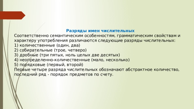 Разряды имен числительных Соответственно семантическим особенностям, грамматическим свойствам и характеру употребления различаются следующие разряды числительных: 1) количественные (один, два) 2) собирательные (трое, четверо) 3) дробные (три пятых, ноль целых две десятых) 4) неопределенно-количественные (мало, несколько) 5) порядковые (первый, второй) Первые четыре разряда числительных обозначают абстрактное количество, последний ряд - порядок предметов по счету. 