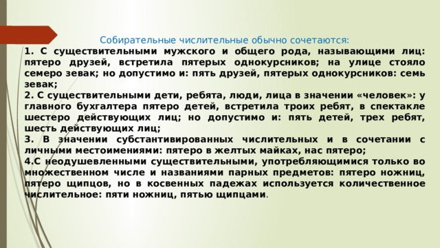 Собирательные числительные обычно сочетаются: 1. С существительными мужского и общего рода, называющими лиц: пятеро друзей, встретила пятерых однокурсников; на улице стояло семеро зевак; но допустимо и: пять друзей, пятерых однокурсников: семь зевак; 2. С существительными дети, ребята, люди, лица в значении «человек»: у главного бухгалтера пятеро детей, встретила троих ребят, в спектакле шестеро действующих лиц; но допустимо и: пять детей, трех ребят, шесть действующих лиц; 3. В значении субстантивированных числительных и в сочетании с личными местоимениями: пятеро в желтых майках, нас пятеро; 4.С неодушевленными существительными, употребляющимися только во множественном числе и названиями парных предметов: пятеро ножниц, пятеро щипцов, но в косвенных падежах используется количественное числительное: пяти ножниц, пятью щипцами . 