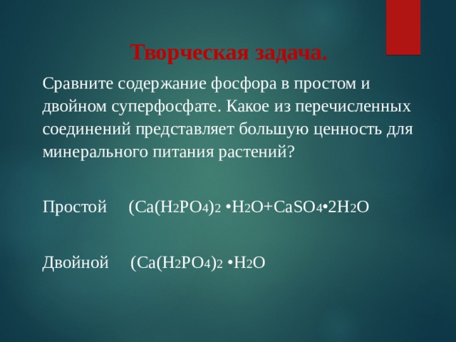 Творческая задача. Сравните содержание фосфора в простом и двойном суперфосфате. Какое из перечисленных соединений представляет большую ценность для минерального питания растений? Простой (Са(Н 2 РО 4 ) 2 •Н 2 О+Са S О 4 •2Н 2 О Двойной (Са(Н 2 РО 4 ) 2 •Н 2 О 