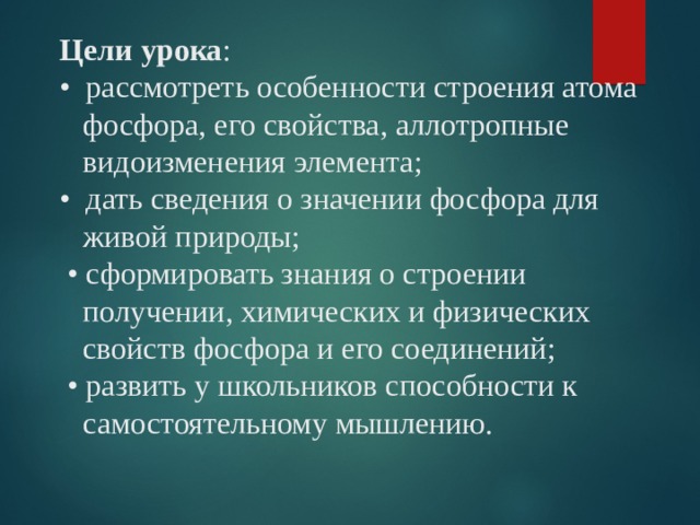 Цели урока :  • рассмотреть особенности строения атома  фосфора, его свойства, аллотропные  видоизменения элемента;  • дать сведения о значении фосфора для  живой природы;  • сформировать знания о строении  получении, химических и физических  свойств фосфора и его соединений;  • развить у школьников способности к  самостоятельному мышлению.   