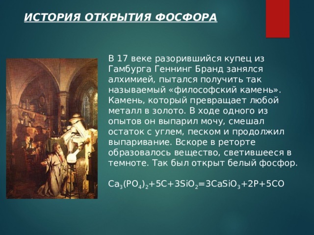 ИСТОРИЯ ОТКРЫТИЯ ФОСФОРА В 17 веке разорившийся купец из Гамбурга Геннинг Бранд занялся алхимией, пытался получить так называемый «философский камень». Камень, который превращает любой металл в золото. В ходе одного из опытов он выпарил мочу, смешал остаток с углем, песком и продолжил выпаривание. Вскоре в реторте образовалось вещество, светившееся в темноте. Так был открыт белый фосфор. Ca 3 (PO 4 ) 2 +5C+3SiO 2 =3CaSiO 3 +2P+5CO  