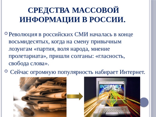 Средства массовой информации в России. Революция в российских СМИ началась в конце восьмидесятых, когда на смену привычным лозунгам «партия, воля народа, мнение пролетариата», пришли солганы: «гласность, свобода слова».  Сейчас огромную популярность набирает Интернет. 