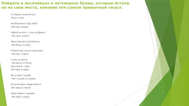 Найдите в пословицах и поговорках буквы, которые встали не на свои места, изменив тем самым привычный смысл.   Ус хорошо, а два лучше. (Не ус, а ум).  На обиженных соду возят. (Не соду, а воду).  Работа не полк – в лес не убежит.  (Не полк, а волк).  Машу маслом не испортишь.  (Не Машу, а кашу).  Старый круг лучше новых двух.  (Не круг, а друг).   Голод не щётка.  (Не щётка, а тётка). Два сапога – тара. (Не тара, а пара).  Мы и сами с ушами.  (Не с ушами, а с усами).  В тихом омуте черви водятся. (Не черви, а черти).   Пруд кормит и одевает.  (Не пруд, а труд).   
