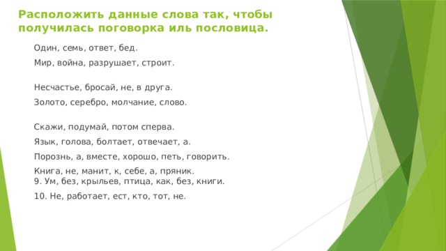 Расположить данные слова так, чтобы получилась поговорка иль пословица.   Один, семь, ответ, бед. Мир, война, разрушает, строит.   Несчастье, бросай, не, в друга. Золото, серебро, молчание, слово.  Скажи, подумай, потом сперва. Язык, голова, болтает, отвечает, а. Порознь, а, вместе, хорошо, петь, говорить. Книга, не, манит, к, себе, а, пряник.  9. Ум, без, крыльев, птица, как, без, книги. 10. Не, работает, ест, кто, тот, не. 