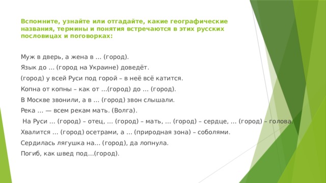Вспомните, узнайте или отгадайте, какие географические названия, термины и понятия встречаются в этих русских пословицах и поговорках:   Муж в дверь, а жена в … (город). Язык до … (город на Украине) доведёт. (город) у всей Руси под горой – в неё всё катится. Копна от копны – как от …(город) до … (город). В Москве звонили, а в … (город) звон слышали. Река … — всем рекам мать. (Волга).  На Руси … (город) – отец, … (город) – мать, … (город) – сердце, … (город) – голова. Хвалится … (город) осетрами, а … (природная зона) – соболями. Сердилась лягушка на… (город), да лопнула. Погиб, как швед под…(город). 