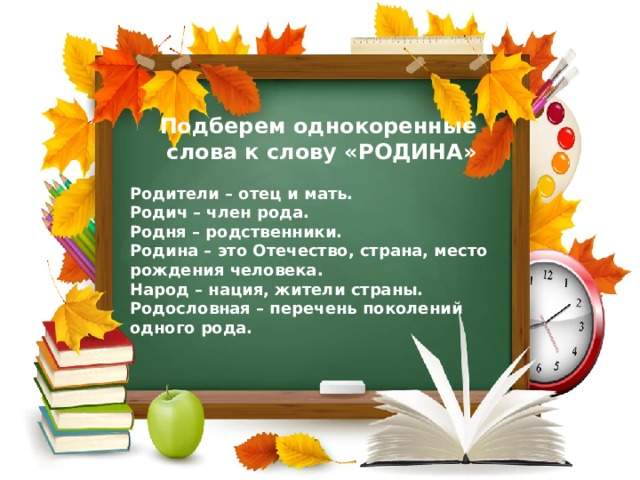 Подберем однокоренные  слова к слову «РОДИНА» Родители – отец и мать. Родич – член рода. Родня – родственники. Родина – это Отечество, страна, место рождения человека. Народ – нация, жители страны. Родословная – перечень поколений одного рода. 