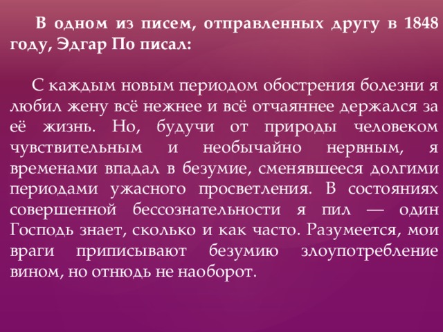   В одном из писем, отправленных другу в 1848 году, Эдгар По писал:  С каждым новым периодом обострения болезни я любил жену всё нежнее и всё отчаяннее держался за её жизнь. Но, будучи от природы человеком чувствительным и необычайно нервным, я временами впадал в безумие, сменявшееся долгими периодами ужасного просветления. В состояниях совершенной бессознательности я пил — один Господь знает, сколько и как часто. Разумеется, мои враги приписывают безумию злоупотребление вином, но отнюдь не наоборот. 