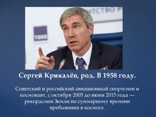 Сергей Крикалёв, род. В 1958 году.   Советский и российский авиационный спортсмен и космонавт, с октября 2005 до июня 2015 года — рекордсмен Земли по суммарному времени пребывания в космосе 