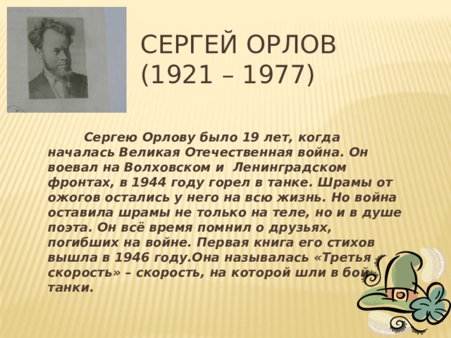 Сергей Орлов  (1921 – 1977)  Сергею Орлову было 19 лет, когда началась Великая Отечественная война. Он воевал на Волховском и Ленинградском фронтах, в 1944 году горел в танке. Шрамы от ожогов остались у него на всю жизнь. Но война оставила шрамы не только на теле, но и в душе поэта. Он всё время помнил о друзьях, погибших на войне. Первая книга его стихов вышла в 1946 году.Она называлась «Третья скорость» – скорость, на которой шли в бой танки.   