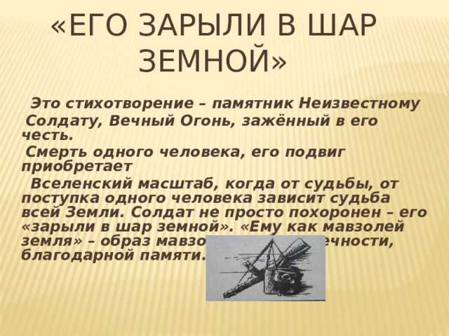«Его зарыли в шар земной»  Это стихотворение – памятник Неизвестному  Солдату, Вечный Огонь, зажённый в его честь.  Смерть одного человека, его подвиг приобретает  Вселенский масштаб, когда от судьбы, от поступка одного человека зависит судьба всей Земли. Солдат не просто похоронен – его «зарыли в шар земной». «Ему как мавзолей земля» – образ мавзолея – образ вечности, благодарной памяти. 