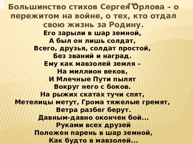 *** Большинство стихов Сергея Орлова – о пережитом на войне, о тех, кто отдал свою жизнь за Родину. Его зарыли в шар земной, А был он лишь солдат, Всего, друзья, солдат простой, Без званий и наград. Ему как мавзолей земля – На миллион веков, И Млечные Пути пылят Вокруг него с боков. На рыжих скатах тучи спят, Метелицы метут, Грома тяжелые гремят, Ветра разбег берут.  Давным-давно окончен бой... Руками всех друзей  Положен парень в шар земной, Как будто в мавзолей... 