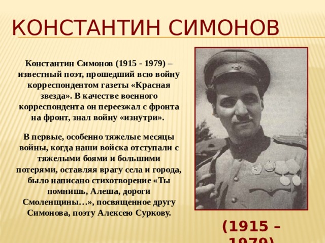 Константин Симонов Константин Симонов (1915 - 1979) – известный поэт, прошедший всю войну корреспондентом газеты «Красная звезда». В качестве военного корреспондента он переезжал с фронта на фронт, знал войну «изнутри». В первые, особенно тяжелые месяцы войны, когда наши войска отступали с тяжелыми боями и большими потерями, оставляя врагу села и города, было написано стихотворение «Ты помнишь, Алеша, дороги Смоленщины…», посвященное другу Симонова, поэту Алексею Суркову. (1915 – 1979) 