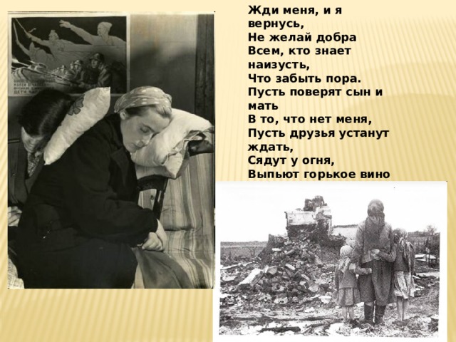 Жди меня, и я вернусь, Не желай добра Всем, кто знает наизусть, Что забыть пора. Пусть поверят сын и мать В то, что нет меня, Пусть друзья устанут ждать, Сядут у огня, Выпьют горькое вино На помин души... Жди. И с ними заодно Выпить не спеши. 