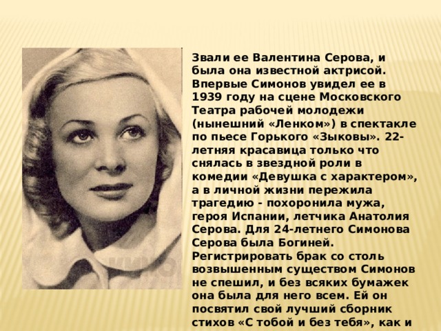 Звали ее Валентина Серова, и была она известной актрисой. Впервые Симонов увидел ее в 1939 году на сцене Московского Театра рабочей молодежи (нынешний «Ленком») в спектакле по пьесе Горького «Зыковы». 22-летняя красавица только что снялась в звездной роли в комедии «Девушка с характером», а в личной жизни пережила трагедию - похоронила мужа, героя Испании, летчика Анатолия Серова. Для 24-летнего Симонова Серова была Богиней. Регистрировать брак со столь возвышенным существом Симонов не спешил, и без всяких бумажек она была для него всем. Ей он посвятил свой лучший сборник стихов «С тобой и без тебя», как и все свое творчество до середины 50-х годов. 