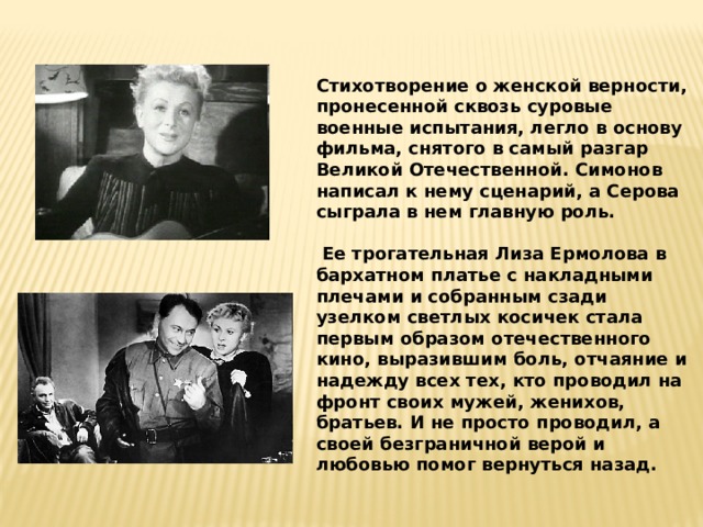Стихотворение о женской верности, пронесенной сквозь суровые военные испытания, легло в основу фильма, снятого в самый разгар Великой Отечественной. Симонов написал к нему сценарий, а Серова сыграла в нем главную роль.   Ее трогательная Лиза Ермолова в бархатном платье с накладными плечами и собранным сзади узелком светлых косичек стала первым образом отечественного кино, выразившим боль, отчаяние и надежду всех тех, кто проводил на фронт своих мужей, женихов, братьев. И не просто проводил, а своей безграничной верой и любовью помог вернуться назад. 