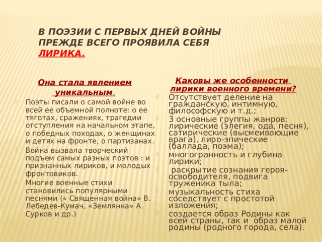 В поэзии с первых дней войны  прежде всего проявила себя  ЛИРИКА.   Каковы же особенности лирики военного времени? Отсутствует деление на гражданскую, интимную, философскую и т.д.; 3 основные группы жанров: лирические (элегия, ода, песня), сатирические (высмеивающие врага), лиро-эпические (баллада, поэма); многогранность и глубина лирики;  раскрытие сознания героя-освободителя, подвига труженика тыла; музыкальность стиха соседствует с простотой изложения; создается образ Родины как всей страны, так и образ малой родины (родного города, села).   Она стала явлением  уникальным .  Поэты писали о самой войне во всей ее объемной полноте: о ее тяготах, сражениях, трагедии отступления на начальном этапе, о победных походах, о женщинах и детях на фронте, о партизанах. Война вызвала творческий подъем самых разных поэтов : и признанных лириков, и молодых фронтовиков. Многие военные стихи становились популярными песнями (« Священная война» В. Лебедев-Кумач, «Землянка» А. Сурков и др.) 