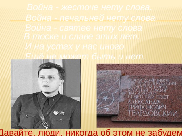 Война - жесточе нету слова. Война - печальней нету слова. Война - святее нету слова В тоске и славе этих лет. И на устах у нас иного Ещё не может быть и нет. Давайте, люди, никогда об этом не забудем! 