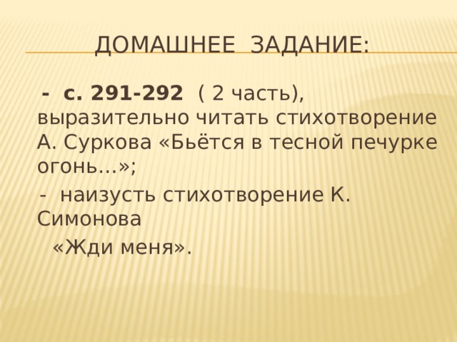 Домашнее задание:  - с. 291-292 ( 2 часть), выразительно читать стихотворение А. Суркова «Бьётся в тесной печурке огонь…»;  - наизусть стихотворение К. Симонова  «Жди меня». 