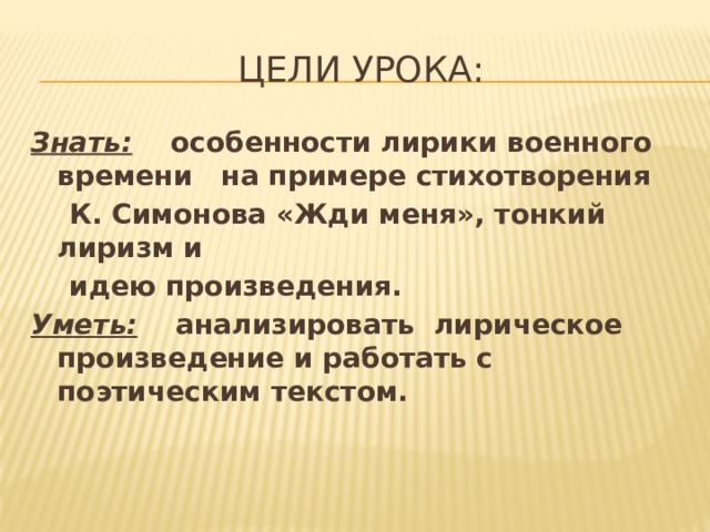 Цели урока: Знать:  особенности лирики военного времени на примере стихотворения  К. Симонова «Жди меня», тонкий лиризм и  идею произведения. Уметь: анализировать лирическое произведение и работать с поэтическим текстом. 