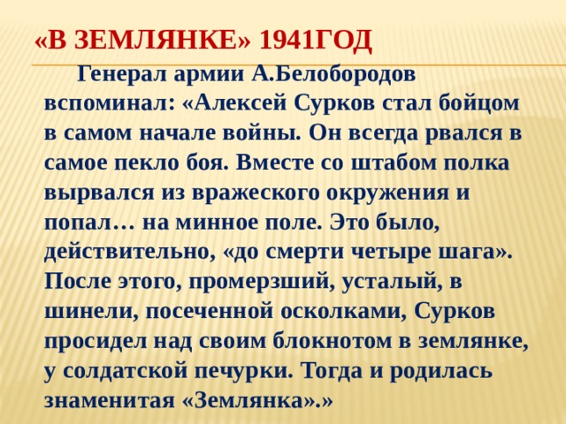 «В землянке» 1941год  Генерал армии А.Белобородов вспоминал: «Алексей Сурков стал бойцом в самом начале войны. Он всегда рвался в самое пекло боя. Вместе со штабом полка вырвался из вражеского окружения и попал… на минное поле. Это было, действительно, «до смерти четыре шага». После этого, промерзший, усталый, в шинели, посеченной осколками, Сурков просидел над своим блокнотом в землянке, у солдатской печурки. Тогда и родилась знаменитая «Землянка».» 