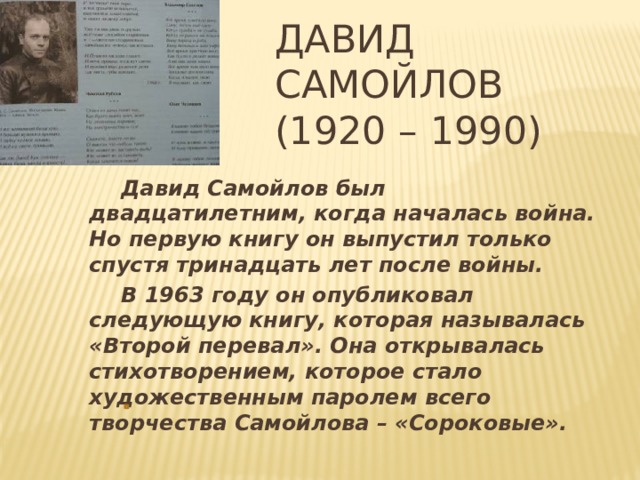 Давид Самойлов (1920 – 1990)   Давид Самойлов был двадцатилетним, когда началась война. Но первую книгу он выпустил только спустя тринадцать лет после войны.   В 1963 году он опубликовал следующую книгу, которая называлась «Второй перевал». Она открывалась стихотворением, которое стало художественным паролем всего творчества Самойлова – «Сороковые». 