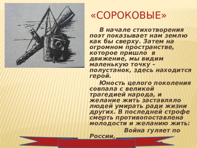 «Сороковые»   В начале стихотворения поэт показывает нам землю как бы сверху. Затем на огромном пространстве, которое пришло в движение, мы видим маленькую точку – полустанок, здесь находится герой.   Юность целого поколения совпала с великой трагедией народа, и желание жить заставляло людей умирать ради жизни других. В последней строфе смерть противопоставлена молодости и желанию жить:  Война гуляет по России,  А мы такие молодые! 