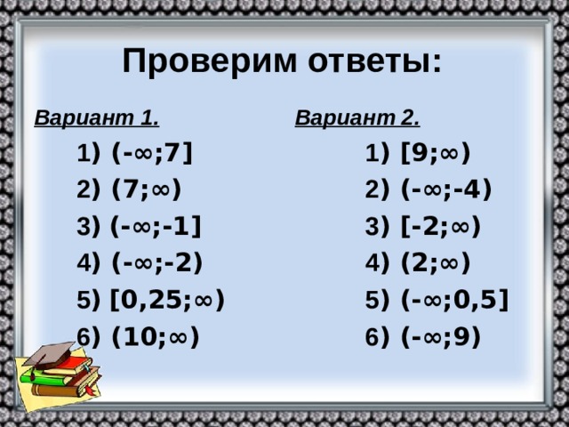 Проверим ответы: Вариант 1.  1 ) (-∞;7]  2 ) (7;∞)  3 )  (-∞;-1]  4 ) (-∞;-2)  5 )  [0,25;∞)  6 ) (10;∞)  Вариант 2.  1 )  [9;∞)  2 ) (-∞;-4)  3 ) [-2;∞)  4 ) (2;∞)  5 ) (-∞;0,5]  6 ) (-∞;9)