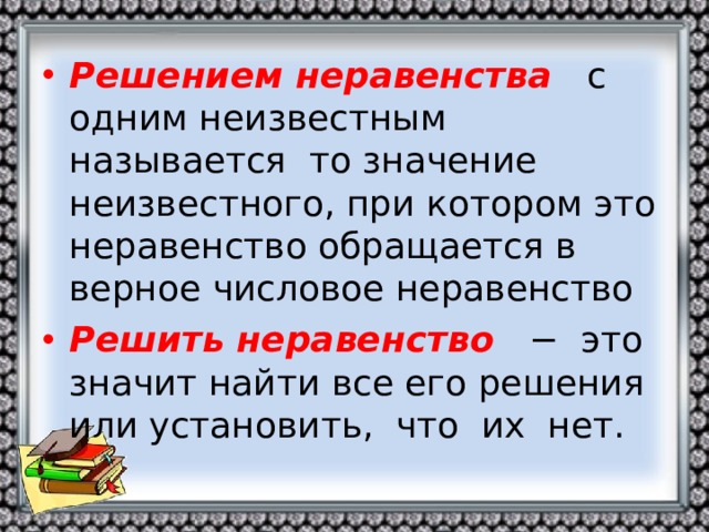 Решением неравенства  с одним неизвестным называется то значение неизвестного, при котором это неравенство обращается в верное числовое неравенство Решить неравенство  − это значит найти все его решения или установить, что их нет.