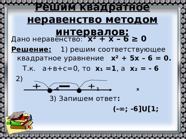 Решим квадратное неравенство методом интервалов: Дано неравенство: х ² + х – 6 ≥ 0 Решение: 1) решим соответствующее квадратное уравнение х ² + 5х – 6 = 0.  Т.к. а+в+с=0, то х₁ =1 , а х₂ = - 6  2)  -6 1 х  3) Запишем ответ :  (-∞; -6 ]U[ 1; +∞)