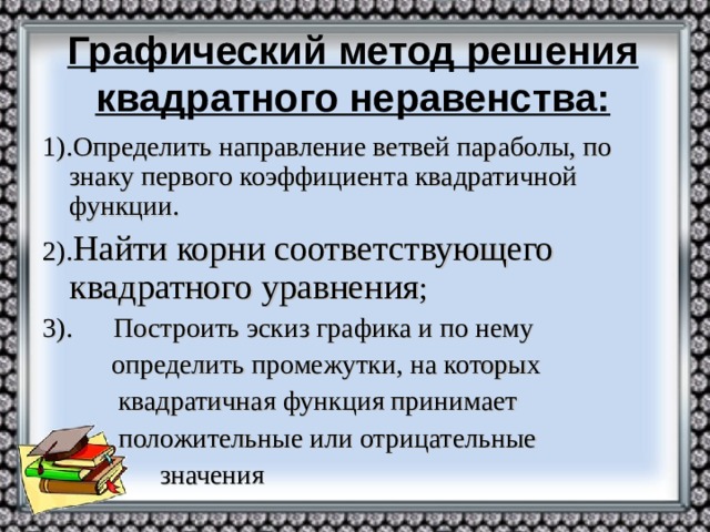 Графический метод решения квадратного неравенства: 1).Определить направление ветвей параболы, по знаку первого коэффициента квадратичной функции. 2). Найти корни соответствующего квадратного уравнения ; 3). Построить эскиз графика и по нему  определить промежутки, на которых  квадратичная функция принимает  положительные или отрицательные  значения