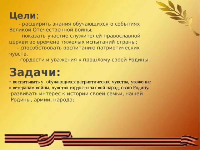 Цели :  - расширить знания обучающихся о событиях Великой Отечественной войны;  показать участие служителей православной церкви во времена тяжелых испытаний страны;  - способствовать воспитанию патриотических чувств,  гордости и уважения к прошлому своей Родины.  Задачи: - воспитывать у   обучающихся патриотические чувства, уважение к ветеранам войны, чувство гордости за свой народ, свою Родину. -развивать интерес к истории своей семьи, нашей  Родины, армии, народа; 