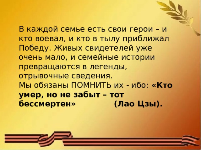 В каждой семье есть свои герои – и кто воевал, и кто в тылу приближал Победу. Живых свидетелей уже очень мало, и семейные истории превращаются в легенды, отрывочные сведения. Мы обязаны ПОМНИТЬ их - ибо:  «Кто умер, но не забыт – тот бессмертен» (Лао Цзы). 