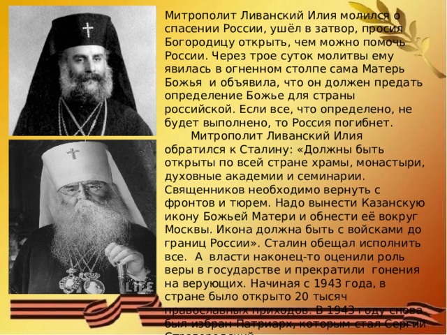 Митрополит Ливанский Илия молился о спасении России, ушёл в затвор, просил Богородицу открыть, чем можно помочь России. Через трое суток молитвы ему явилась в огненном столпе сама Матерь Божья и объявила, что он должен предать определение Божье для страны российской. Если все, что определено, не будет выполнено, то Россия погибнет.   Митрополит Ливанский Илия обратился к Сталину: «Должны быть открыты по всей стране храмы, монастыри, духовные академии и семинарии. Священников необходимо вернуть с фронтов и тюрем. Надо вынести Казанскую икону Божьей Матери и обнести её вокруг Москвы. Икона должна быть с войсками до границ России». Сталин обещал исполнить все. А власти наконец-то оценили роль веры в государстве и прекратили гонения на верующих. Начиная с 1943 года, в стране было открыто 20 тысяч православных приходов. В 1943 году снова был избран Патриарх, которым стал Сергий Страгородский. 