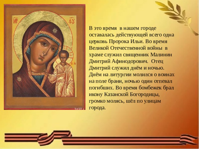 В это время в нашем городе оставалась действующей всего одна церковь Пророка Ильи. Во время Великой Отечественной войны в храме служил священник Малинин Дмитрий Афинодорович. Отец Дмитрий служил днём и ночью. Днём на литургии молился о воинах на поле брани, ночью один отпевал погибших. Во время бомбежек брал икону Казанской Богородицы, громко молясь, шёл по улицам города. 