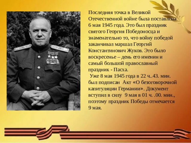 Последняя точка в Великой Отечественной войне была поставлена 6 мая 1945 года. Это был праздник святого Георгия Победоносца и знаменательно то, что войну победой заканчивал маршал Георгий Константинович Жуков. Это было воскресенье – день его именин и самый большой православный праздник - Пасха.  Уже 8 мая 1945 года в 22 ч..43. мин. был подписан Акт « О безоговорочной капитуляции Германии » . Документ вступил в силу 9 мая в 01 ч. .00. мин., поэтому праздник Победы отмечается 9 мая. 