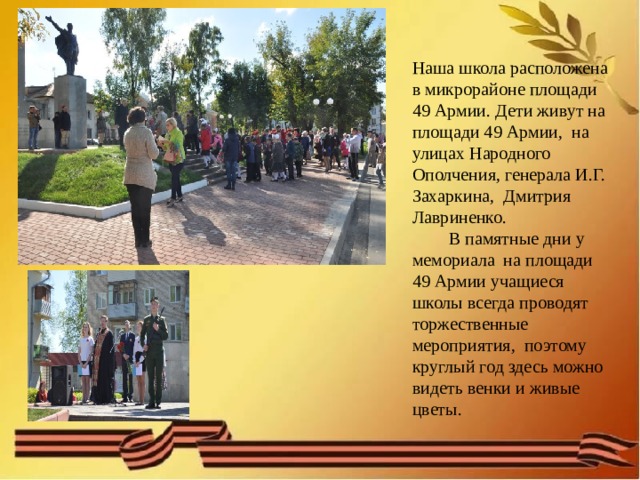 Наша школа расположена в микрорайоне площади 49 Армии. Дети живут на площади 49 Армии, на улицах Народного Ополчения, генерала И.Г. Захаркина, Дмитрия Лавриненко.   В памятные дни у мемориала на площади 49 Армии учащиеся школы всегда проводят торжественные мероприятия, поэтому круглый год здесь можно видеть венки и живые цветы. 