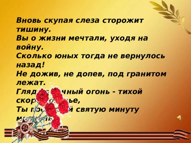 Вновь скупая слеза сторожит тишину. Вы о жизни мечтали, уходя на войну. Сколько юных тогда не вернулось назад! Не дожив, не допев, под гранитом лежат. Глядя в вечный огонь - тихой скорби сиянье, Ты послушай святую минуту молчанья. 