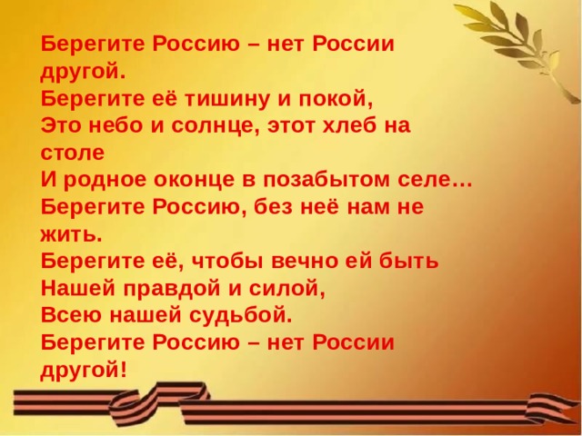 Берегите Россию – нет России другой.  Берегите её тишину и покой,  Это небо и солнце, этот хлеб на столе  И родное оконце в позабытом селе…  Берегите Россию, без неё нам не жить.  Берегите её, чтобы вечно ей быть  Нашей правдой и силой,  Всею нашей судьбой.  Берегите Россию – нет России другой! 