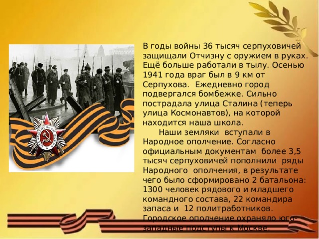 В годы войны 36 тысяч серпуховичей защищали Отчизну с оружием в руках. Ещё больше работали в тылу. Осенью 1941 года враг был в 9 км от Серпухова. Ежедневно город подвергался бомбежке. Сильно пострадала улица Сталина (теперь улица Космонавтов), на которой находится наша школа.  Наши земляки вступали в Народное ополчение. Согласно официальным документам более 3,5 тысяч серпуховичей пополнили ряды Народного ополчения, в результате чего было сформировано 2 батальона: 1300 человек рядового и младшего командного состава, 22 командира запаса и 12 политработников. Городское ополчение охраняло юго-западные подступы к Москве. 