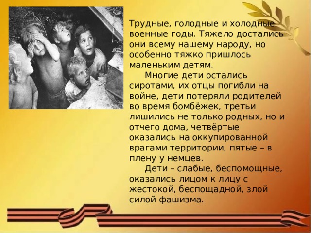 Трудные, голодные и холодные военные годы. Тяжело достались они всему нашему народу, но особенно тяжко пришлось маленьким детям.  Многие дети остались сиротами, их отцы погибли на войне, дети потеряли родителей во время бомбёжек, третьи лишились не только родных, но и отчего дома, четвёртые оказались на оккупированной врагами территории, пятые – в плену у немцев.  Дети – слабые, беспомощные, оказались лицом к лицу с жестокой, беспощадной, злой силой фашизма. 
