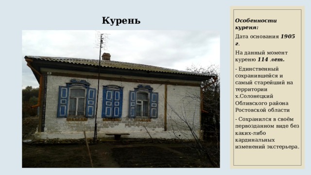 Курень Особенности куреня: Дата основания 1905 г . На данный момент куреню 114 лет. - Единственный сохранившейся и самый старейший на территории х.Солонецкий Обливского района Ростовской области - Сохранился в своём первозданном виде без каких-либо кардинальных изменений экстерьера. 