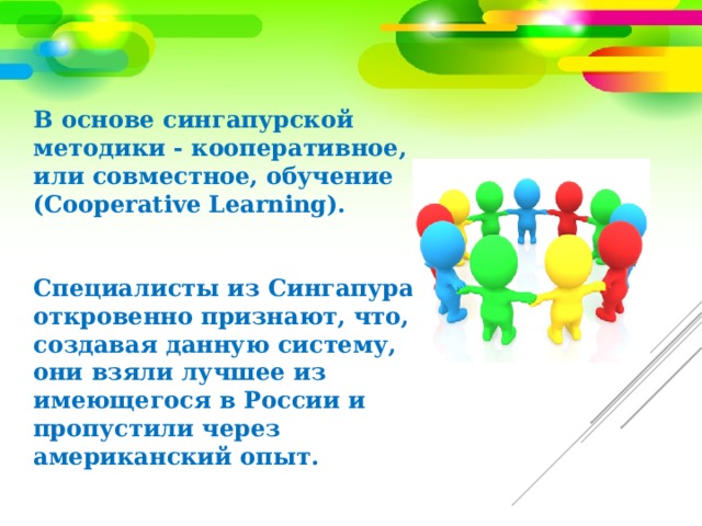 В основе сингапурской методики - кооперативное, или совместное, обучение (Cooperative Learning).    Специалисты из Сингапура откровенно признают, что, создавая данную систему, они взяли лучшее из имеющегося в России и пропустили через американский опыт.   