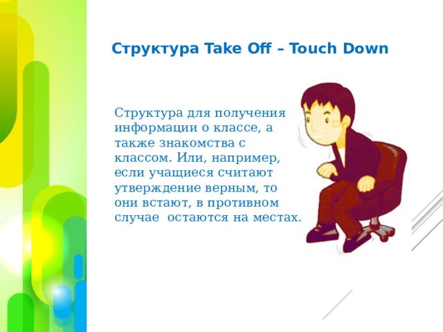 Структура Take Off – Touch Down  Структура для получения информации о классе, а также знакомства с классом. Или, например, если учащиеся считают утверждение верным, то они встают, в противном случае остаются на местах.    