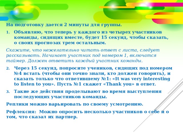 На подготовку дается 2 минуты для группы. Объявляю, что теперь у каждого из четырех участников команды, сидящих вместе, будет 15 секунд, чтобы сказать, о своих прогнозах трем остальным. Скажите, что нежелательно читать ответ с листа, следует рассказывать. Начинает участник под номером 1, включатся таймер. Должен ответить каждый участник команды. Через 15 секунд, попросите учеников, сидящих под номером №4 встать (чтобы они точно знали, кто должен говорить), и сказать только что ответившему №1: «It was very interesting to listen to you». Пусть №1 скажет «Thank you» в ответ. Такие же действия проделывают во время выступления последующих участников команды. Реплики можно варьировать по своему усмотрению. Рефлексия: Можно опросить несколько участников о себе и о том, что сказал их партнер. 