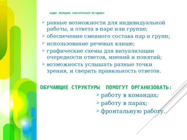 общие принципы сингапурской методики:   равные возможности для индивидуальной работы, и ответа в паре или группе; обеспечение сменного состава пар и групп; использование речевых клише; графические схемы для визуализации очередности ответов, мнений и понятий; возможность услышать разные точки зрения, и сверить правильность ответов. ОБУЧАЮЩИЕ СТРУКТУРЫ ПОМОГУТ ОРГАНИЗОВАТЬ: работу в командах; работу в парах; фронтальную работу. работу в командах; работу в парах; фронтальную работу. работу в командах; работу в парах; фронтальную работу. работу в командах; работу в парах; фронтальную работу. работу в командах; работу в парах; фронтальную работу. работу в командах; работу в парах; фронтальную работу. работу в командах; работу в парах; фронтальную работу. 